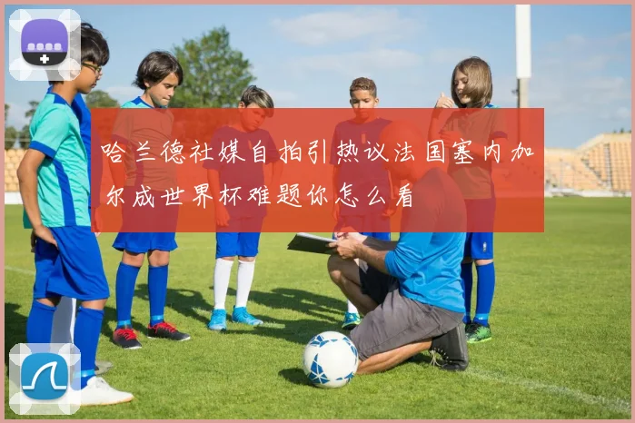 哈兰德社媒自拍引热议法国塞内加尔成世界杯难题你怎么看