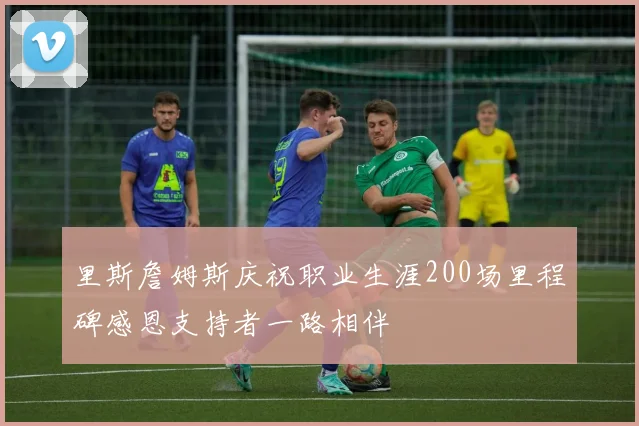 里斯詹姆斯庆祝职业生涯200场里程碑感恩支持者一路相伴