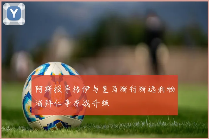 阿斯报导格伊与皇马渐行渐远利物浦拜仁争夺战升级