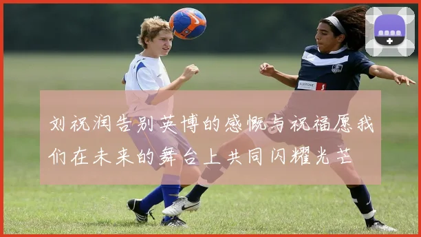 刘祝润告别英博的感慨与祝福愿我们在未来的舞台上共同闪耀光芒