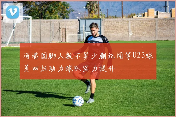 海港国脚人数不算少蒯纪闻等U23球员回归助力球队实力提升