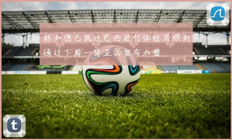 林加德已抵达巴西进行体检若顺利通过下周一将正式宣布加盟