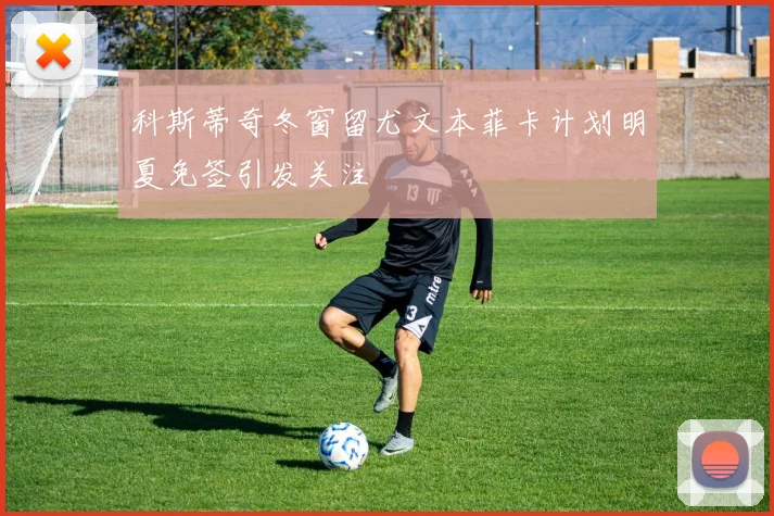 科斯蒂奇冬窗留尤文本菲卡计划明夏免签引发关注