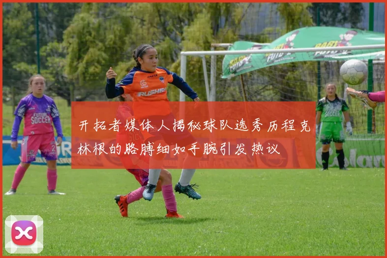 开拓者媒体人揭秘球队选秀历程克林根的胳膊细如手腕引发热议