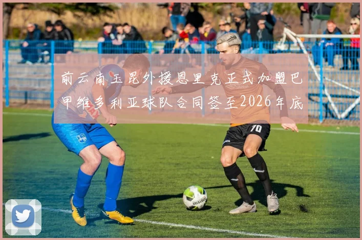 前云南玉昆外援恩里克正式加盟巴甲维多利亚球队合同签至2026年底