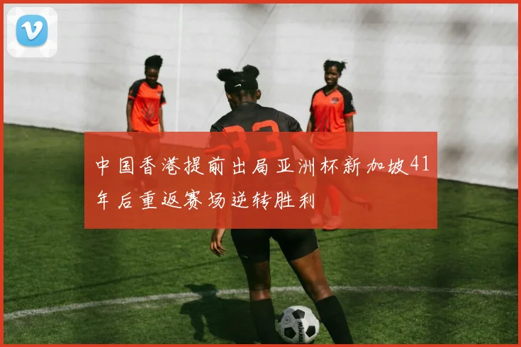 中国香港提前出局亚洲杯新加坡41年后重返赛场逆转胜利