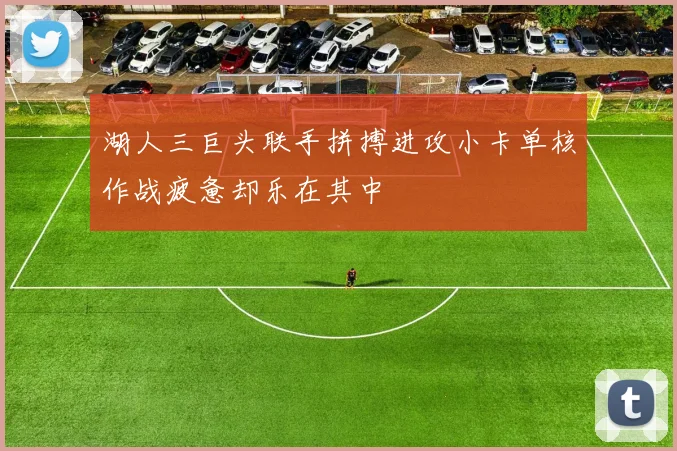 湖人三巨头联手拼搏进攻小卡单核作战疲惫却乐在其中