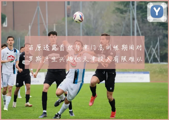 苗原透露首尔与津门虎训练期间对罗斯产生兴趣但天津投入有限难以引进
