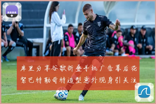 库里分享谷歌折叠手机广告幕后花絮巴特勒奇特造型意外现身引关注