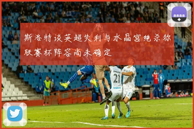 斯洛特谈英超失利与水晶宫绝杀称联赛杯阵容尚未确定
