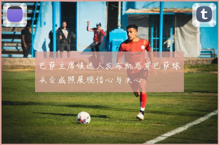 巴萨主席候选人发布凯恩穿巴萨球衣合成照展现信心与决心